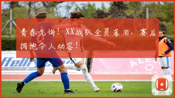 青春无悔!XX战队全员落泪,赛后拥抱令人动容!