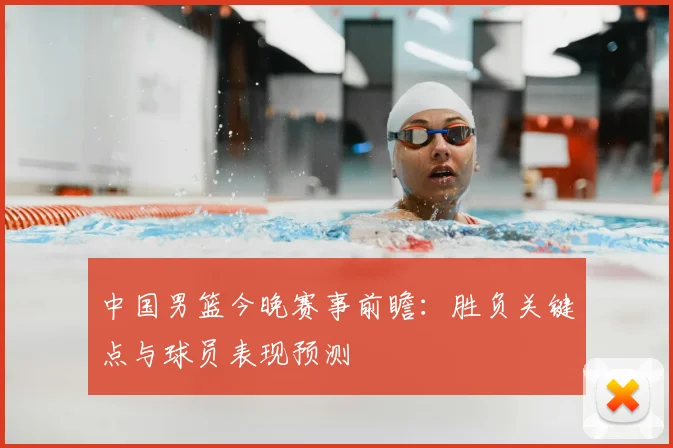 中国男篮今晚赛事前瞻：胜负关键点与球员表现预测