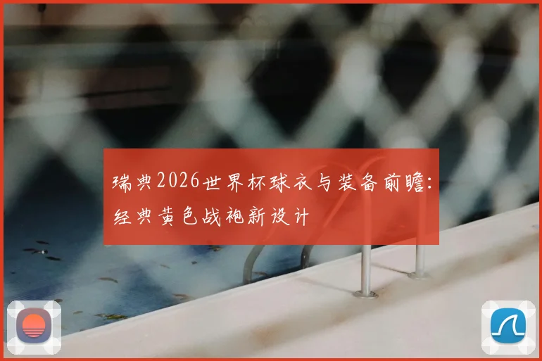 瑞典2026世界杯球衣与装备前瞻：经典黄色战袍新设计