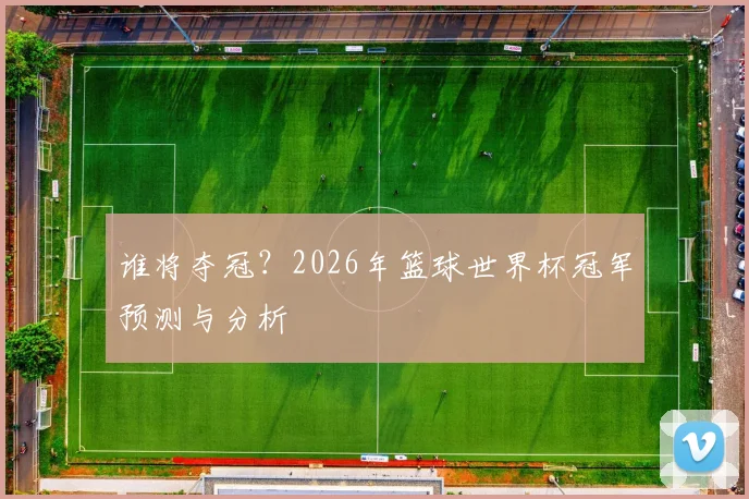谁将夺冠？2026年篮球世界杯冠军预测与分析